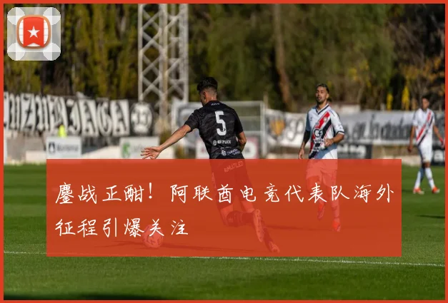鏖战正酣！阿联酋电竞代表队海外征程引爆关注